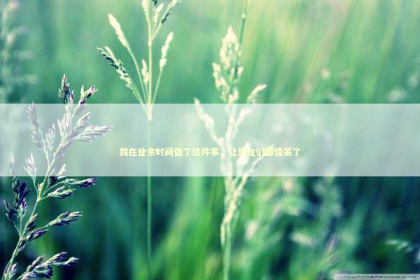 我在业余时间做了这件事，让朋友们都惊呆了 娱乐新闻