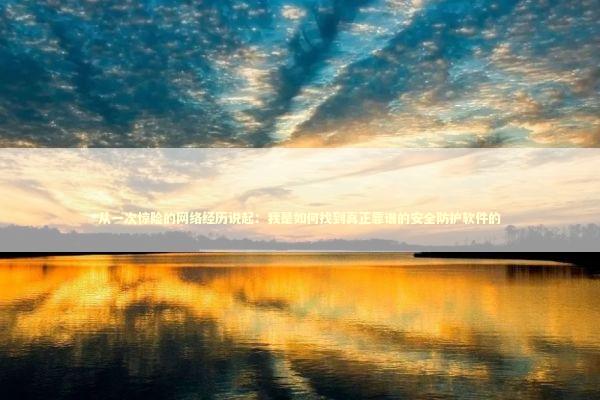 从一次惊险的网络经历说起：我是如何找到真正靠谱的安全防护软件的 IT技术